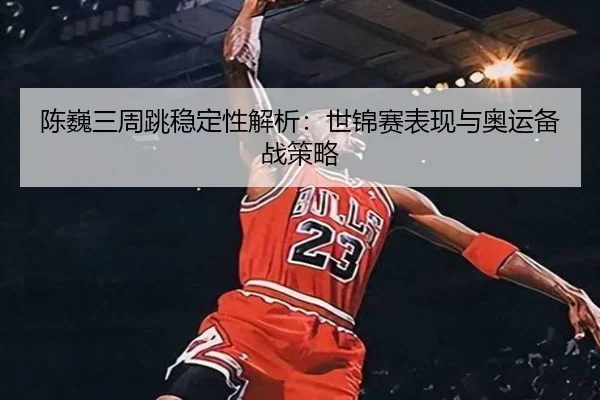 陈巍三周跳稳定性解析：世锦赛表现与奥运备战策略